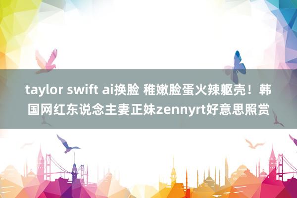 taylor swift ai换脸 稚嫩脸蛋火辣躯壳!韩国网红东说念主妻正妹zennyrt好意思照赏