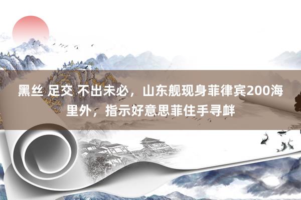 黑丝 足交 不出未必，山东舰现身菲律宾200海里外，指示好意思菲住手寻衅