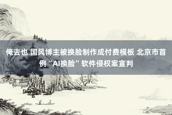 俺去也 国风博主被换脸制作成付费模板 北京市首例“AI换脸”软件侵权案宣判
