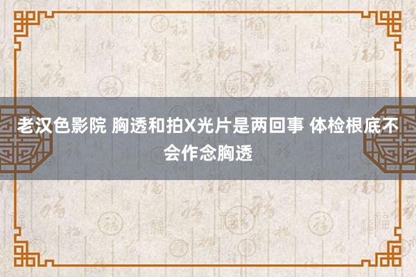 老汉色影院 胸透和拍X光片是两回事 体检根底不会作念胸透