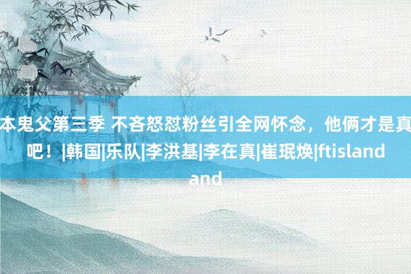 日本鬼父第三季 不吝怒怼粉丝引全网怀念，他俩才是真爱吧！|韩国|乐队|李洪基|李在真|崔珉焕|ftisland