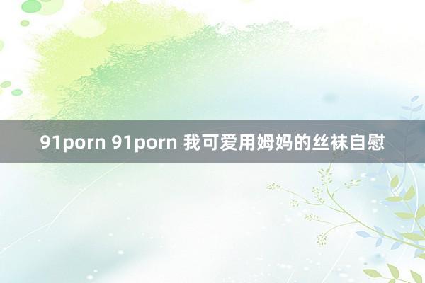 91porn 91porn 我可爱用姆妈的丝袜自慰