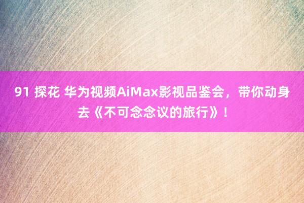 91 探花 华为视频AiMax影视品鉴会，带你动身去《不可念念议的旅行》！
