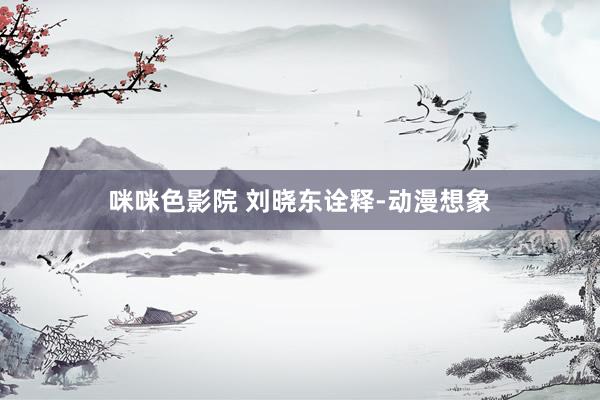 咪咪色影院 刘晓东诠释-动漫想象