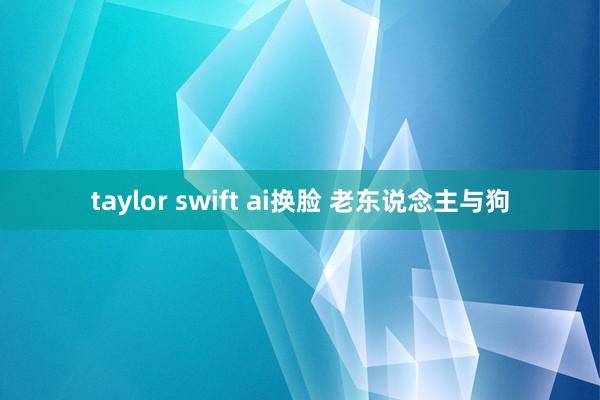 taylor swift ai换脸 老东说念主与狗