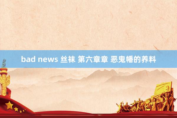 bad news 丝袜 第六章章 恶鬼幡的养料