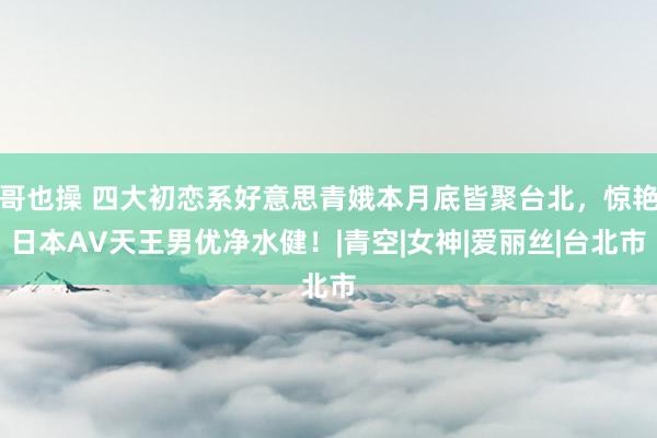 哥也操 四大初恋系好意思青娥本月底皆聚台北，惊艳日本AV天王男优净水健！|青空|女神|爱丽丝|台北市