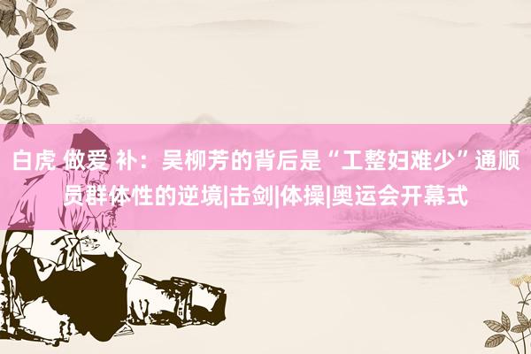 白虎 做爱 补：吴柳芳的背后是“工整妇难少”通顺员群体性的逆境|击剑|体操|奥运会开幕式