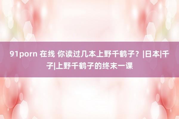91porn 在线 你读过几本上野千鹤子？|日本|千子|上野千鹤子的终末一课
