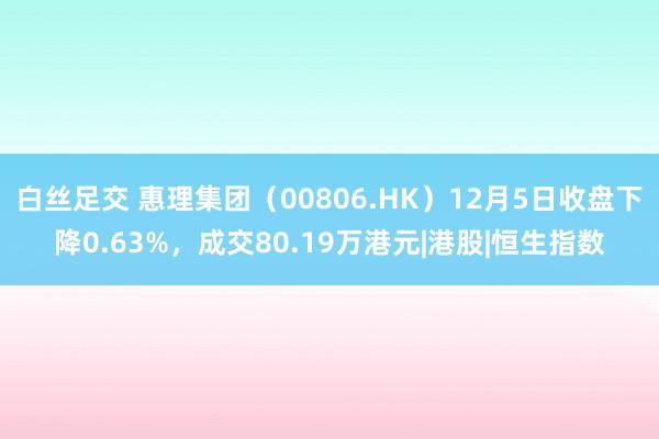 白丝足交 惠理集团（00806.HK）12月5日收盘下降0.63%，成交80.19万港元|港股|恒生指数