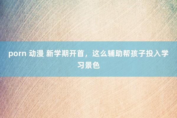 porn 动漫 新学期开首，这么辅助帮孩子投入学习景色