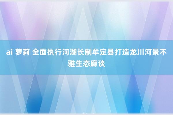 ai 萝莉 全面执行河湖长制牟定县打造龙川河景不雅生态廊谈