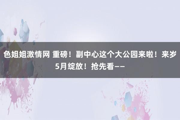 色姐姐激情网 重磅！副中心这个大公园来啦！来岁5月绽放！抢先看——