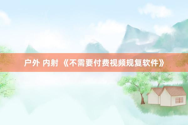 户外 内射 《不需要付费视频规复软件》