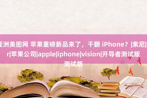 亚洲美图网 苹果重磅新品来了，干翻 iPhone？|索尼|vr|苹果公司|apple|iphone|vision|开导者测试版