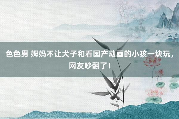色色男 姆妈不让犬子和看国产动画的小孩一块玩，网友吵翻了！