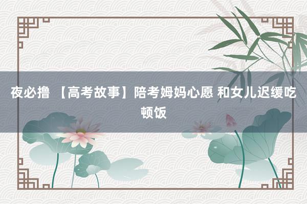夜必撸 【高考故事】陪考姆妈心愿 和女儿迟缓吃顿饭