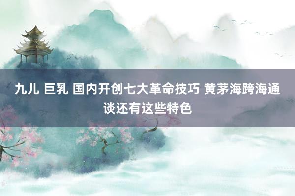 九儿 巨乳 国内开创七大革命技巧 黄茅海跨海通谈还有这些特色