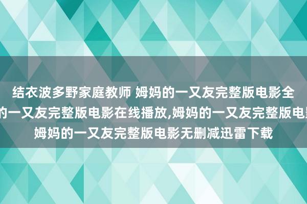 结衣波多野家庭教师 姆妈的一又友完整版电影全集高清在线,姆妈的一又友完整版电影在线播放,姆妈的一又友完整版电影无删减迅雷下载