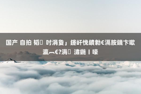 国产 自拍 韬吋涓夐」鑳屽悗鐨勨€滆胺鐖卞噷瀛︹€?涓潚鍦ㄧ嚎