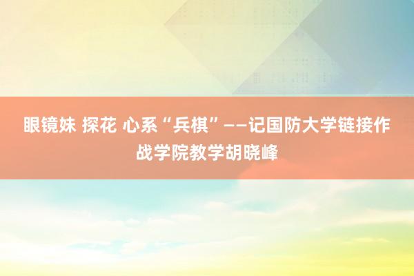 眼镜妹 探花 心系“兵棋”——记国防大学链接作战学院教学胡晓峰