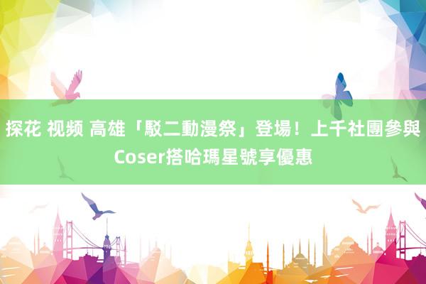 探花 视频 高雄「駁二動漫祭」登場！上千社團參與　Coser搭哈瑪星號享優惠