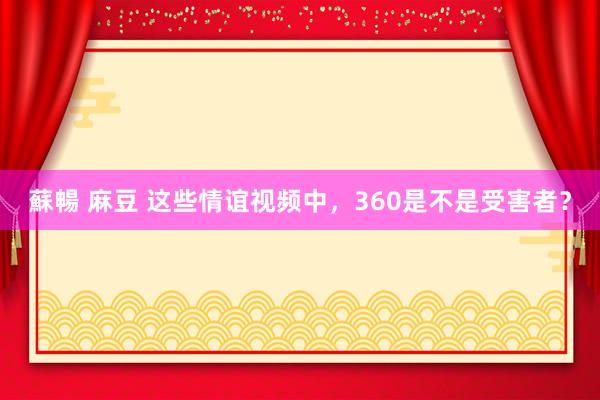 蘇暢 麻豆 这些情谊视频中，360是不是受害者？