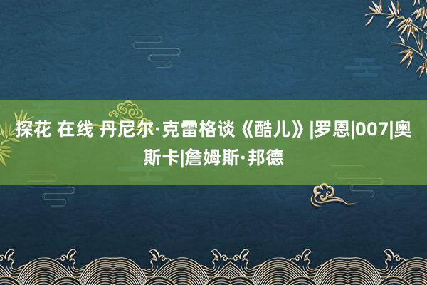 探花 在线 丹尼尔·克雷格谈《酷儿》|罗恩|007|奥斯卡|詹姆斯·邦德