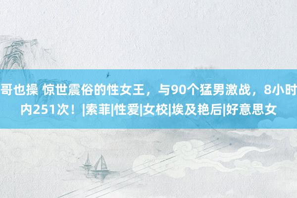 哥也操 惊世震俗的性女王，与90个猛男激战，8小时内251次！|索菲|性爱|女校|埃及艳后|好意思女