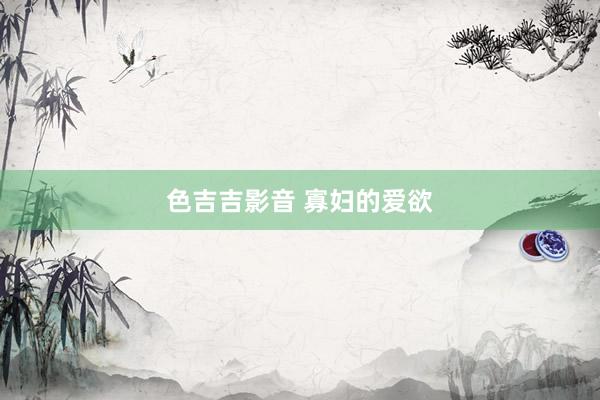色吉吉影音 寡妇的爱欲