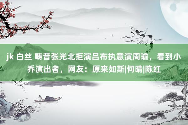 jk 白丝 畴昔张光北拒演吕布执意演周瑜，看到小乔演出者，网友：原来如斯|何晴|陈红