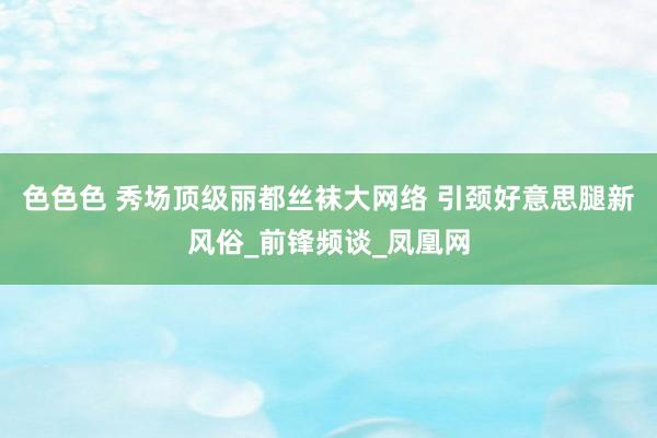 色色色 秀场顶级丽都丝袜大网络 引颈好意思腿新风俗_前锋频谈_凤凰网