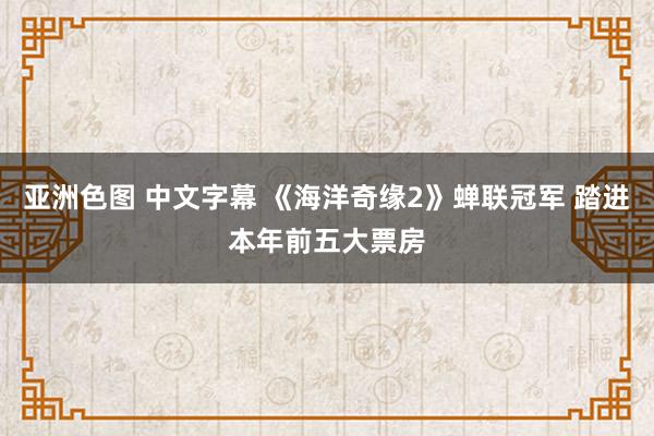 亚洲色图 中文字幕 《海洋奇缘2》蝉联冠军 踏进本年前五大票房