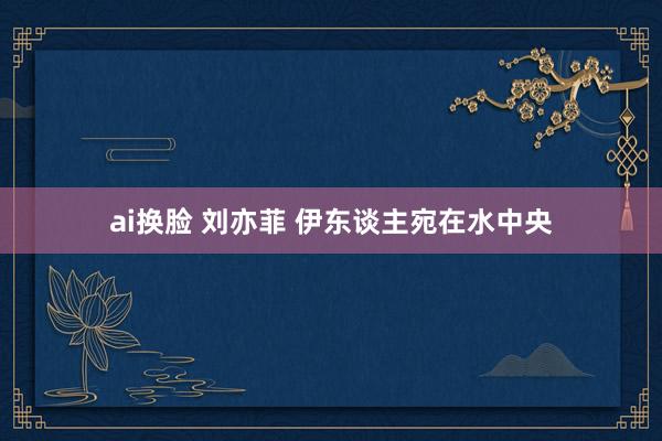 ai换脸 刘亦菲 伊东谈主宛在水中央