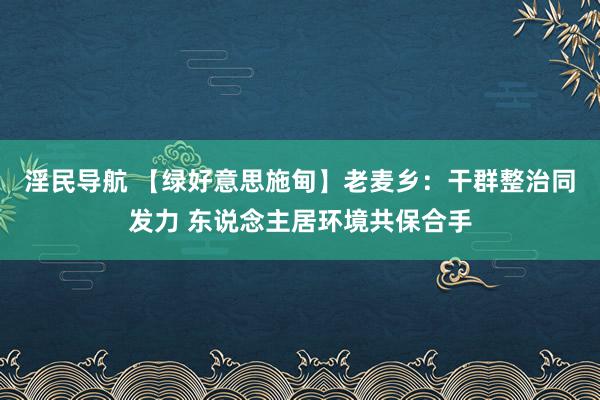 淫民导航 【绿好意思施甸】老麦乡：干群整治同发力 东说念主居环境共保合手
