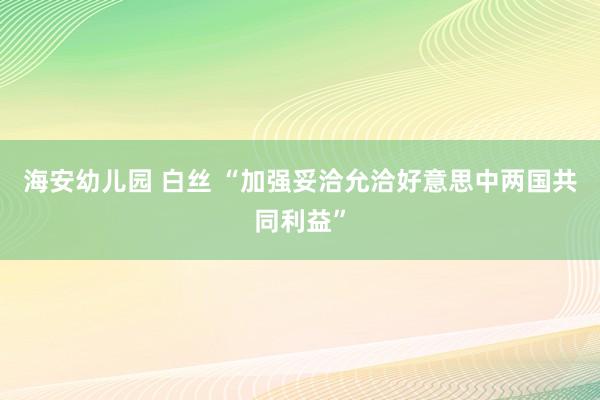 海安幼儿园 白丝 “加强妥洽允洽好意思中两国共同利益”