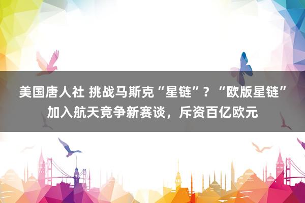 美国唐人社 挑战马斯克“星链”？“欧版星链”加入航天竞争新赛谈，斥资百亿欧元