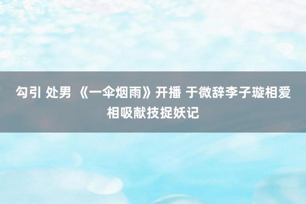 勾引 处男 《一伞烟雨》开播 于微辞李子璇相爱相吸献技捉妖记