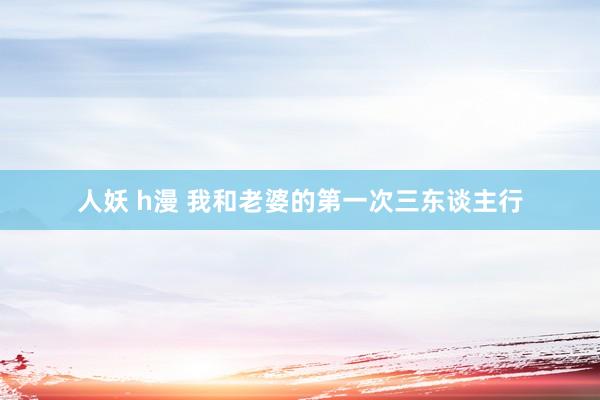 人妖 h漫 我和老婆的第一次三东谈主行