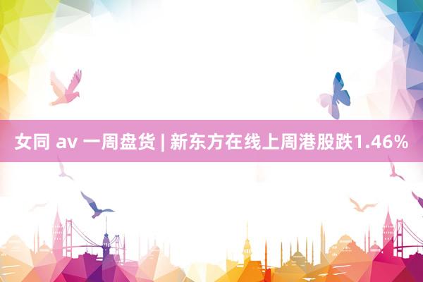 女同 av 一周盘货 | 新东方在线上周港股跌1.46%