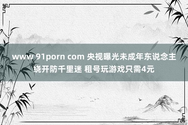 www 91porn com 央视曝光未成年东说念主绕开防千里迷 租号玩游戏只需4元