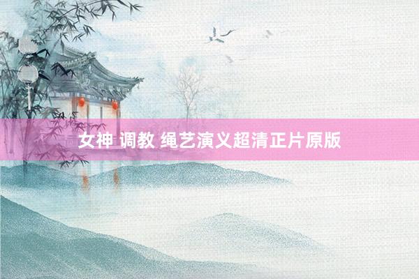 女神 调教 绳艺演义超清正片原版