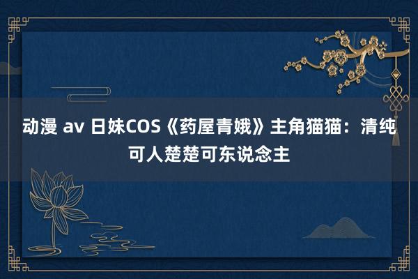 动漫 av 日妹COS《药屋青娥》主角猫猫：清纯可人楚楚可东说念主