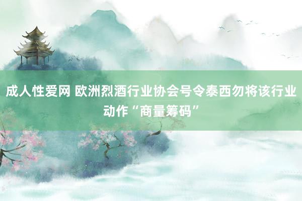 成人性爱网 欧洲烈酒行业协会号令泰西勿将该行业动作“商量筹码”