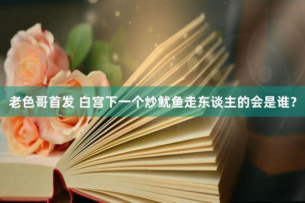 老色哥首发 白宫下一个炒鱿鱼走东谈主的会是谁？