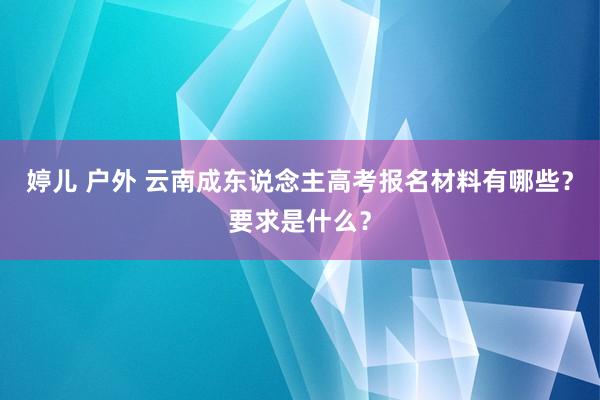 婷儿 户外 云南成东说念主高考报名材料有哪些？要求是什么？