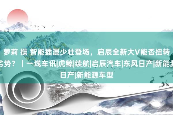 萝莉 操 智能插混少壮登场，启辰全新大V能否扭转结伴劣势？｜一线车讯|虎鲸|续航|启辰汽车|东风日产|新能源车型