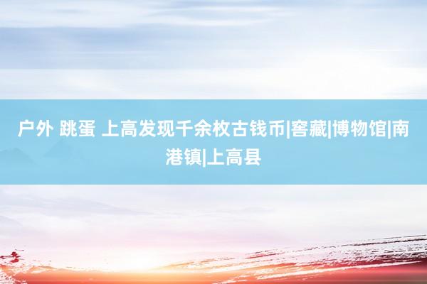 户外 跳蛋 上高发现千余枚古钱币|窖藏|博物馆|南港镇|上高县