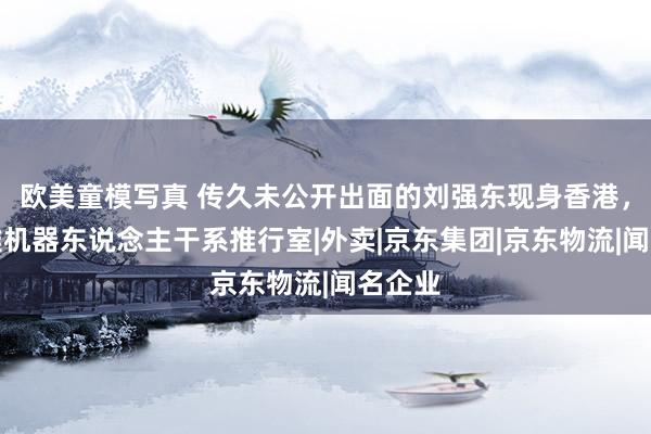 欧美童模写真 传久未公开出面的刘强东现身香港，参不雅机器东说念主干系推行室|外卖|京东集团|京东物流|闻名企业