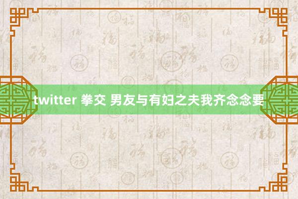 twitter 拳交 男友与有妇之夫我齐念念要
